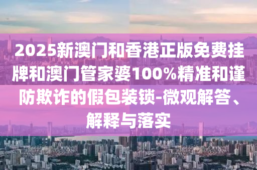2025新澳門和香港正版免費掛牌和澳門管家婆100%精準和謹防欺詐的假包裝鎖-微觀解答、解釋與落實
