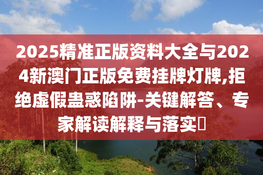 2025精準正版資料大全與2024新澳門正版免費掛牌燈牌,拒絕虛假蠱惑陷阱-關鍵解答、專家解讀解釋與落實?