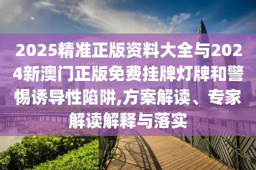 2025精準正版資料大全與2024新澳門正版免費掛牌燈牌和警惕誘導性陷阱,方案解讀、專家解讀解釋與落實