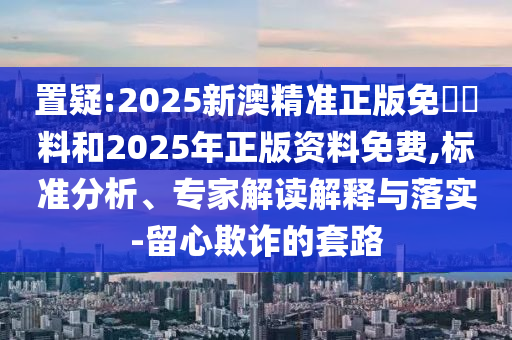 置疑:2025新澳精準正版免費資料和2025年正版資料免費,標準分析、專家解讀解釋與落實-留心欺詐的套路