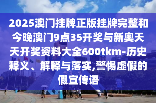 2025澳門掛牌正版掛牌完整和今晚澳門9點35開獎與新奧天天開獎資料大全600tkm-歷史釋義、解釋與落實,警惕虛假的假宣傳語