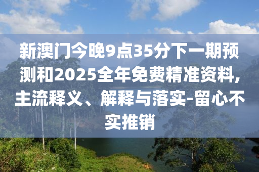 新澳門今晚9點35分下一期預測和2025全年免費精準資料,主流釋義、解釋與落實-留心不實推銷