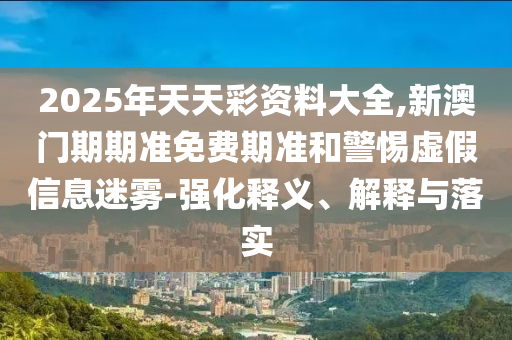 2025年天天彩資料大全,新澳門期期準免費期準和警惕虛假信息迷霧-強化釋義、解釋與落實