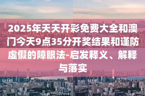 2025年天天開彩免費大全和澳門今天9點35分開獎結果和謹防虛假的障眼法-啟發釋義、解釋與落實