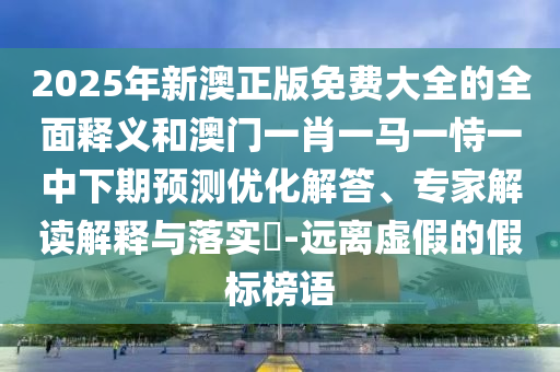 2025年新澳正版免費大全的全面釋義和澳門一肖一馬一恃一中下期預測優化解答、專家解讀解釋與落實?-遠離虛假的假標榜語