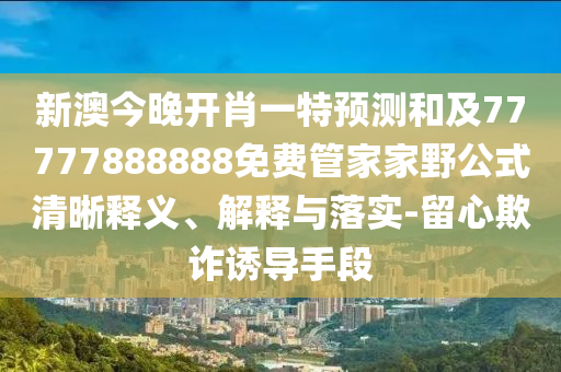 新澳今晚開肖一特預測和及77777888888免費管家家野公式清晰釋義、解釋與落實-留心欺詐誘導手段