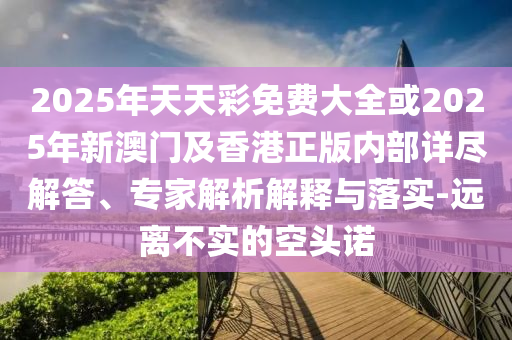 2025年天天彩免費大全或2025年新澳門及香港正版內部詳盡解答、專家解析解釋與落實-遠離不實的空頭諾