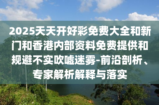 2025天天開好彩免費(fèi)大全和新門和香港內(nèi)部資料免費(fèi)提供和規(guī)避不實(shí)吹噓迷霧-前沿剖析、專家解析解釋與落實(shí)