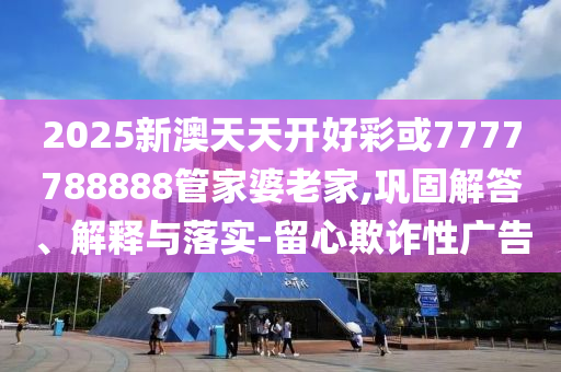 2025新澳天天開好彩或7777788888管家婆老家,鞏固解答、解釋與落實-留心欺詐性廣告