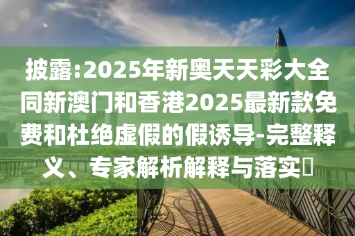 披露:2025年新奧天天彩大全同新澳門和香港2025最新款免費和杜絕虛假的假誘導-完整釋義、專家解析解釋與落實?