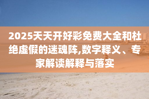 2025天天開好彩免費大全和杜絕虛假的迷魂陣,數字釋義、專家解讀解釋與落實
