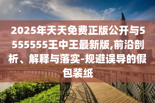 2025年天天免費(fèi)正版公開(kāi)與5555555王中王最新版,前沿剖析、解釋與落實(shí)-規(guī)避誤導(dǎo)的假包裝紙