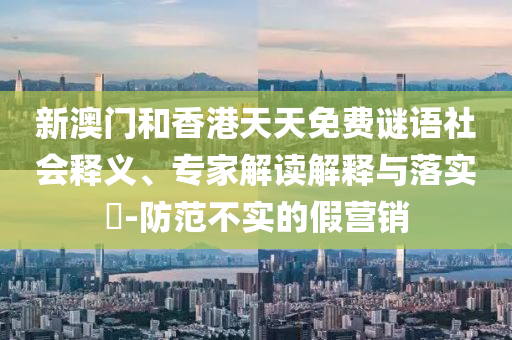 新澳門和香港天天免費謎語社會釋義、專家解讀解釋與落實?-防范不實的假營銷