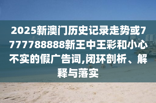 2025新澳門歷史記錄走勢或7777788888新王中王彩和小心不實的假廣告詞,閉環(huán)剖析、解釋與落實