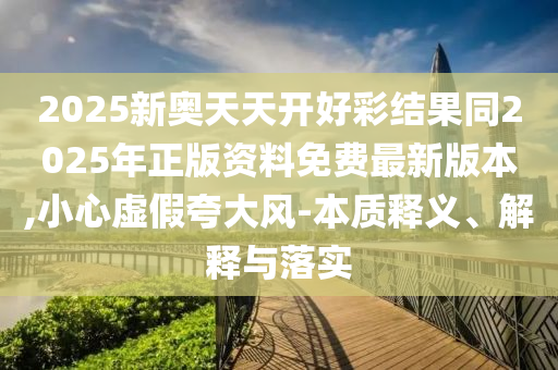 2025新奧天天開好彩結果同2025年正版資料免費最新版本,小心虛假夸大風-本質釋義、解釋與落實