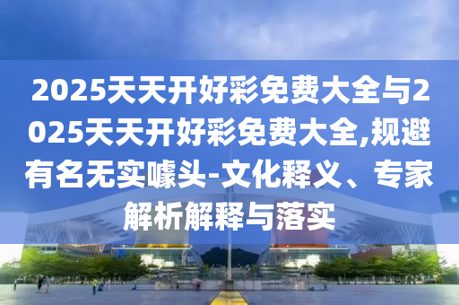 2025天天開好彩免費大全與2025天天開好彩免費大全,規避有名無實噱頭-文化釋義、專家解析解釋與落實