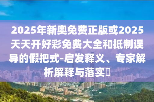 2025年新奧免費正版或2025天天開好彩免費大全和抵制誤導的假把式-啟發釋義、專家解析解釋與落實?