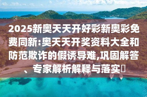 2025新奧天天開好彩新奧彩免費同新:奧天天開獎資料大全和防范欺詐的假誘導難,鞏固解答、專家解析解釋與落實?