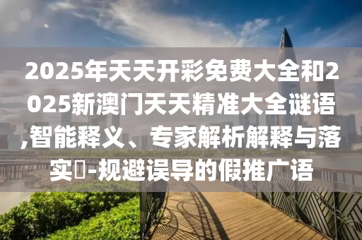 2025年天天開彩免費大全和2025新澳門天天精準大全謎語,智能釋義、專家解析解釋與落實?-規避誤導的假推廣語