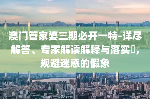 澳門管家婆三期必開一特-詳盡解答、專家解讀解釋與落實?,規(guī)避迷惑的假象