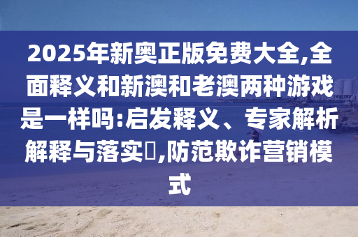 2025年新奧正版免費大全,全面釋義和新澳和老澳兩種游戲是一樣嗎:啟發釋義、專家解析解釋與落實?,防范欺詐營銷模式