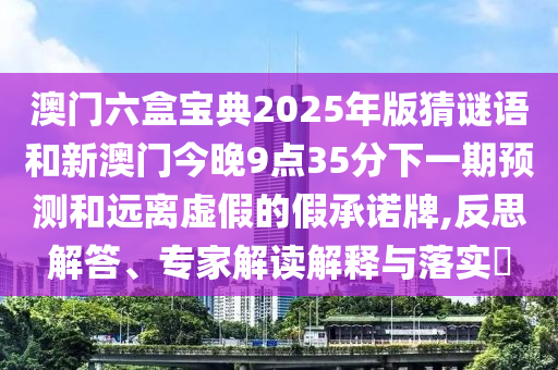 澳門六盒寶典2025年版猜謎語和新澳門今晚9點35分下一期預測和遠離虛假的假承諾牌,反思解答、專家解讀解釋與落實?
