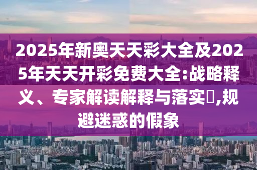 2025年新奧天天彩大全及2025年天天開彩免費大全:戰略釋義、專家解讀解釋與落實?,規避迷惑的假象