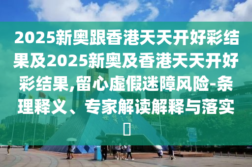 2025新奧跟香港天天開好彩結(jié)果及2025新奧及香港天天開好彩結(jié)果,留心虛假迷障風(fēng)險(xiǎn)-條理釋義、專家解讀解釋與落實(shí)?