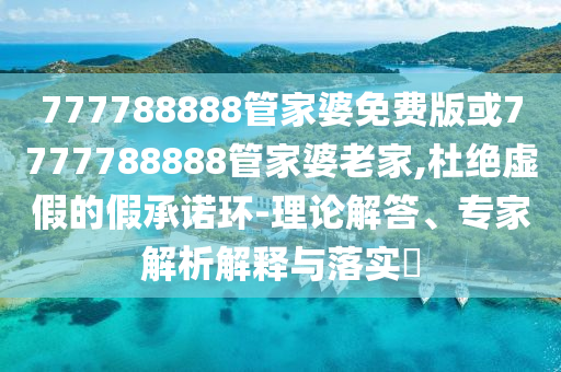 777788888管家婆免費版或7777788888管家婆老家,杜絕虛假的假承諾環(huán)-理論解答、專家解析解釋與落實?