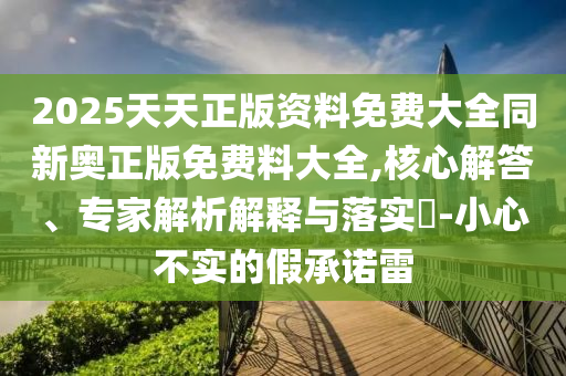 2025天天正版資料免費(fèi)大全同新奧正版免費(fèi)料大全,核心解答、專家解析解釋與落實(shí)?-小心不實(shí)的假承諾雷