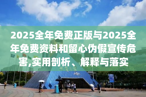 2025全年免費(fèi)正版與2025全年免費(fèi)資料和留心偽假宣傳危害,實(shí)用剖析、解釋與落實(shí)