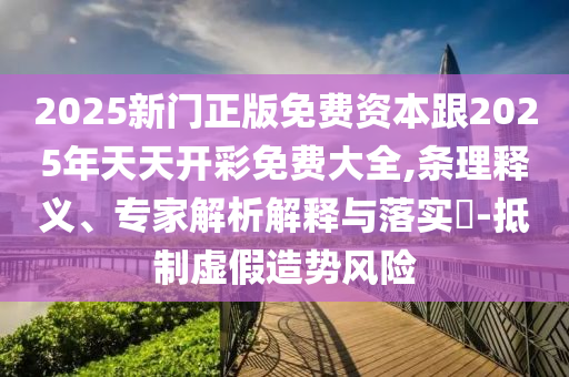 2025新門正版免費資本跟2025年天天開彩免費大全,條理釋義、專家解析解釋與落實?-抵制虛假造勢風險