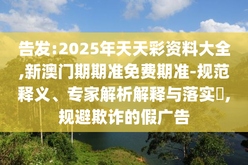 告發(fā):2025年天天彩資料大全,新澳門期期準免費期準-規(guī)范釋義、專家解析解釋與落實?,規(guī)避欺詐的假廣告