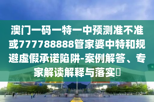澳門一碼一特一中預測準不準或777788888管家婆中特和規避虛假承諾陷阱-案例解答、專家解讀解釋與落實?