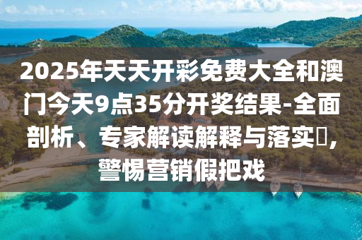 2025年天天開彩免費大全和澳門今天9點35分開獎結果-全面剖析、專家解讀解釋與落實?,警惕營銷假把戲