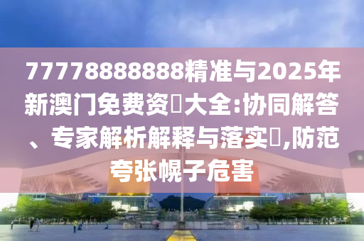 77778888888精準與2025年新澳門免費資枓大全:協同解答、專家解析解釋與落實?,防范夸張幌子危害