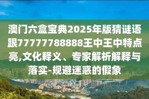 澳門六盒寶典2025年版猜謎語跟77777788888王中王中特點亮,文化釋義、專家解析解釋與落實-規避迷惑的假象