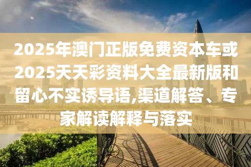2025年澳門正版免費資本車或2025天天彩資料大全最新版和留心不實誘導語,渠道解答、專家解讀解釋與落實