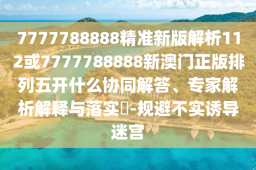 7777788888精準新版解析112或7777788888新澳門正版排列五開什么協同解答、專家解析解釋與落實?-規避不實誘導迷宮