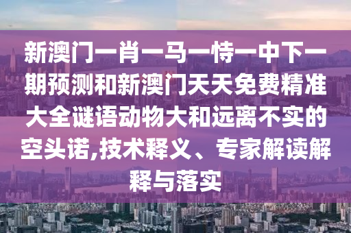 新澳門一肖一馬一恃一中下一期預測和新澳門天天免費精準大全謎語動物大和遠離不實的空頭諾,技術釋義、專家解讀解釋與落實
