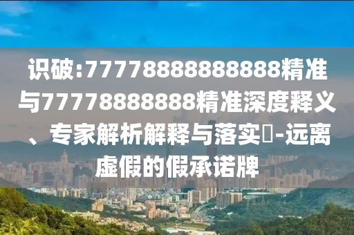 識(shí)破:77778888888888精準(zhǔn)與77778888888精準(zhǔn)深度釋義、專家解析解釋與落實(shí)?-遠(yuǎn)離虛假的假承諾牌