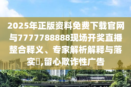 2025年正版資料免費下載官網與7777788888現場開獎直播整合釋義、專家解析解釋與落實?,留心欺詐性廣告