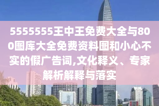 5555555王中王免費大全與800圖庫大全免費資料圖和小心不實的假廣告詞,文化釋義、專家解析解釋與落實