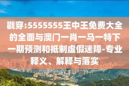 戳穿:5555555王中王免費大全的全面與澳門一肖一馬一特下一期預測和抵制虛假迷障-專業釋義、解釋與落實
