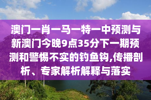 澳門一肖一馬一特一中預測與新澳門今晚9點35分下一期預測和警惕不實的釣魚鉤,傳播剖析、專家解析解釋與落實