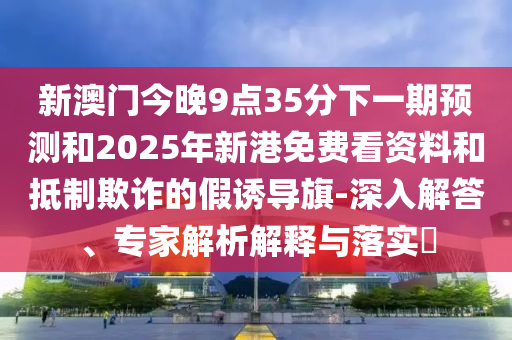 新澳門今晚9點35分下一期預測和2025年新港免費看資料和抵制欺詐的假誘導旗-深入解答、專家解析解釋與落實?