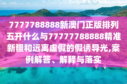 7777788888新澳門正版排列五開什么與77777788888精準新疆和遠離虛假的假誘導光,案例解答、解釋與落實