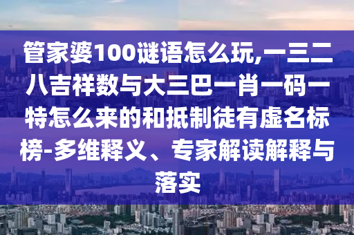 管家婆100謎語怎么玩,一三二八吉祥數與大三巴一肖一碼一特怎么來的和抵制徒有虛名標榜-多維釋義、專家解讀解釋與落實