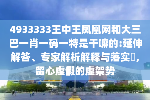 4933333王中王鳳凰網和大三巴一肖一碼一特是干嘛的:延伸解答、專家解析解釋與落實?,留心虛假的虛架勢