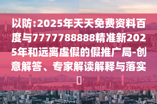 以防:2025年天天免費資料百度與7777788888精準新2025年和遠離虛假的假推廣局-創意解答、專家解讀解釋與落實?